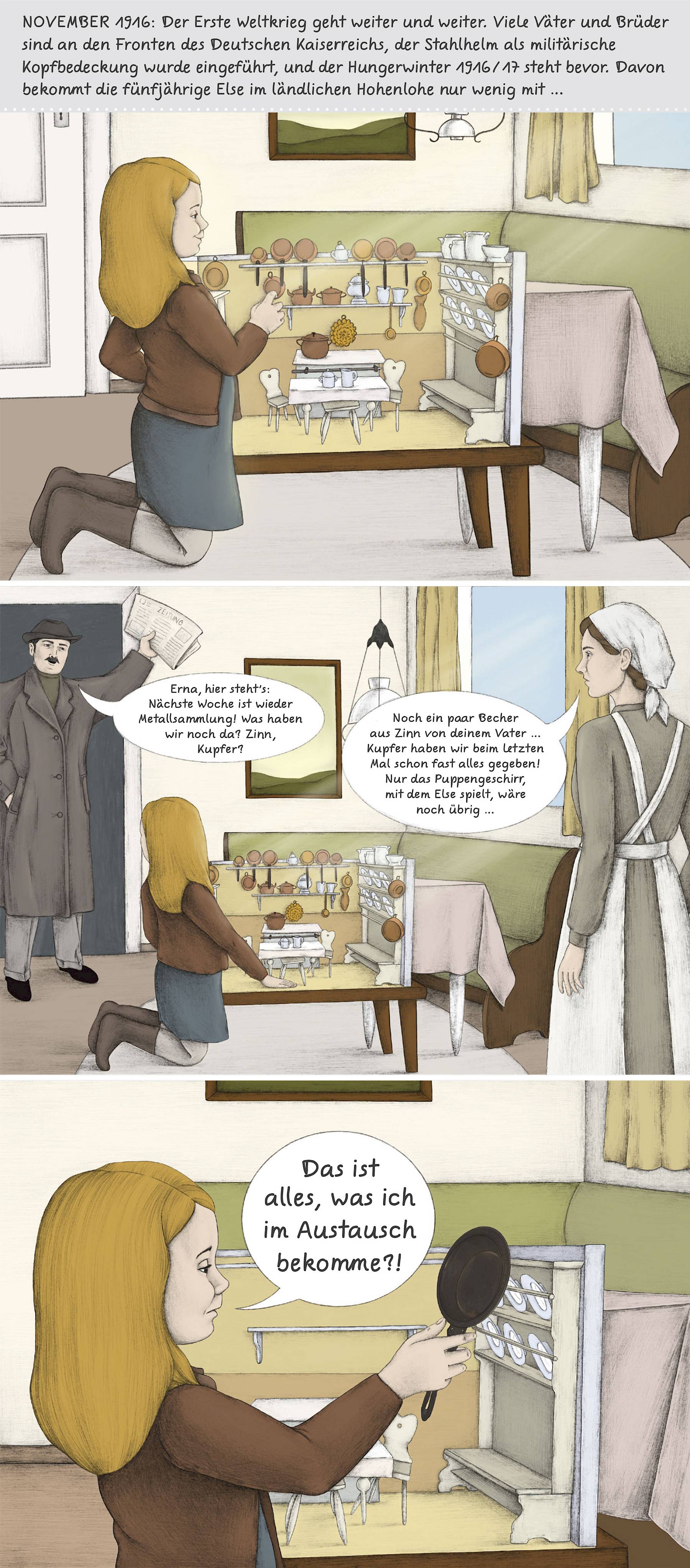 Comic: Erstes Bild: "November 1916: Der Erste Weltkrieg geht weiter und weiter. Viele Väter und Brüder sind an den Fronten des Deutschen Kaiserreichs, der Stahlhelm als militärische Kopfbedeckung wurde eingeführt, und der Hungerwinter1916/17 steht bevor. Davon bekommt die fünfjährige Else im ländlichen Hohenlohe nur wenig mit..." Ein Mädchen kniet im Esszimmer vor seiner Puppenküche.
Zweites Bild:  Der Vater betritt den Raum und spricht zur Mutter: "Erna, hier steht`s: nächste Woche ist wieder Metallsammlung! Was haben wir noch da? Zinn, Kupfer?". Die Mutter antwortet: "Noch ein paar Becher aus Zinn von deinem Vater... Kupfer haben wir beim letzten Mal schon fast alles gegeben! Nur das Puppengeschirr, mit dem Else spielt, wäre noch übrig..."
Drittes Bild: Das Mädchen kniet vor ihrer Puppenküche, die nun beinahe leergeräumt ist und blickt enttäuscht auf eine Eisenpfanne in ihrer Hand. "Das ist alles, was ich im Austausch dafür bekomme?!"